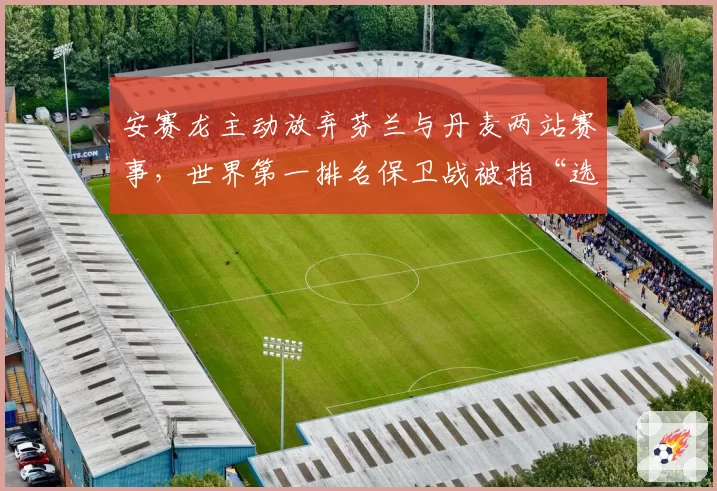 安赛龙主动放弃芬兰与丹麦两站赛事,世界第一排名保卫战被指“选择性参赛”